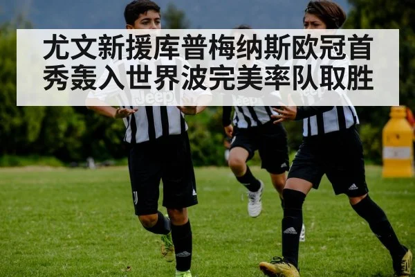 尤文新援库普梅纳斯欧冠首秀轰入世界波完美率队取胜